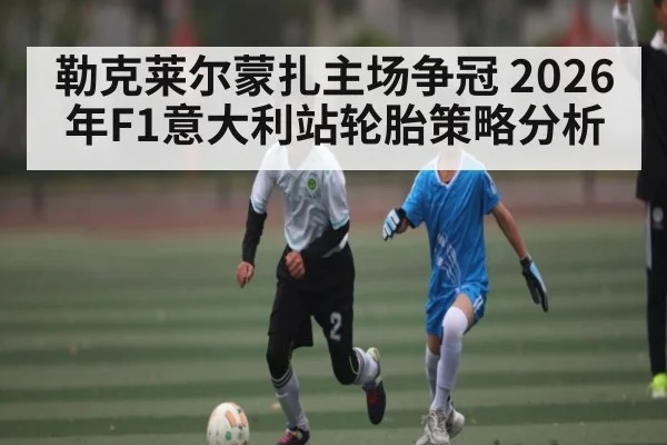 勒克莱尔蒙扎主场争冠 2026年F1意大利站轮胎策略分析