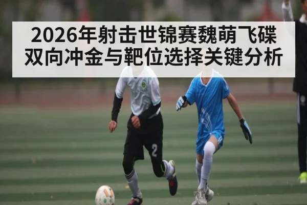 2026年射击世锦赛魏萌飞碟双向冲金与靶位选择关键分析